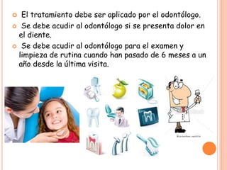  El tratamiento debe ser aplicado por el odontólogo.
 Se debe acudir al odontólogo si se presenta dolor en
el diente.
 Se debe acudir al odontólogo para el examen y
limpieza de rutina cuando han pasado de 6 meses a un
año desde la última visita.
 