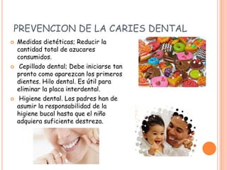 PREVENCION DE LA CARIES DENTAL
 Medidas dietéticas; Reducir la
cantidad total de azucares
consumidos.
 Cepillado dental; Debe iniciarse tan
pronto como aparezcan los primeros
dientes. Hilo dental. Es útil para
eliminar la placa interdental.
 Higiene dental. Los padres han de
asumir la responsabilidad de la
higiene bucal hasta que el niño
adquiera suficiente destreza.
 