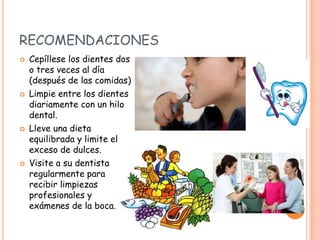 RECOMENDACIONES
 Cepíllese los dientes dos
o tres veces al día
(después de las comidas)
 Limpie entre los dientes
diariamente con un hilo
dental.
 Lleve una dieta
equilibrada y limite el
exceso de dulces.
 Visite a su dentista
regularmente para
recibir limpiezas
profesionales y
exámenes de la boca.
 