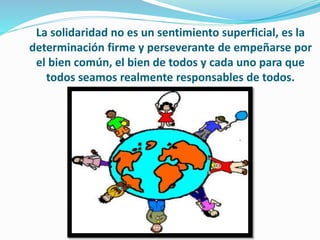 La solidaridad no es un sentimiento superficial, es la
determinación firme y perseverante de empeñarse por
el bien común, el bien de todos y cada uno para que
todos seamos realmente responsables de todos.
 