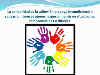 La solidaridad es la adhesión o apoyo incondicional a
causas o intereses ajenos, especialmente en situaciones
comprometidas o difíciles.
 