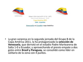La gran sorpresa en la segunda jornada del Grupo B de la Copa América 2011, la ha protagonizado la selección de Venezuela, que derrotó en el estadio Padre Martearena de Salta 1-0 a Ecuador, y aprovechando el previo empate a dos goles entre Brasil y Paraguay, se consolidó como líder en solitario de la zona con 4 puntos.