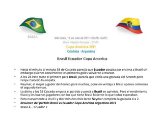 Hasta el minuto al minuto 58 de Caicedo parecía que Ecuador pasaba por encima a Brasil sin embargo quienes convirtieron los primeros goles volvieron a marcar.A los 28 Pato mete el primero para Brasil, parecía que venía una goleada del Scratch pero Felipe Caicedo lo empata.Neymar, el mejor jugador del torneo para muchos, pone en ventaja a Brasil apenas comienza el segundo tiempo.Lo dicho a los 58 Caicedo empata el partido y ponía a Brasil en aprietos. Pero el rendimiento físico y los buenos jugadores con los que tiene Brasil hicieron lo que todos esperaban.Pato nuevamente a los 61 y diez minutos más tarde Neymar completa la goleada 4 a 2.Resumen del partido Brasil vs Ecuador Copa América Argentina 2011Brasil 4 – Ecuador 2