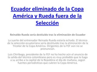 Ecuador eliminado de la Copa América y Rueda fuera de la SelecciónReinaldo Rueda sería destiuido tras la eliminación de EcuadorLa suerte del entrenador Reinado Rueda estaría echada. El técnico de la selección ecuatoriana sería destituido tras la eliminación de la Tricolor de la Copa América. Dirigentes de la FEF aún no se pronuncian.Luis Chiriboga, presidente de la FEF no ha hecho aún el anuncio de la salida del técnico colombiano pero es muy probable que lo haga a su arribo a la capital de la República el día de mañana, según fuentes periodisticas que cubren la Copa América.