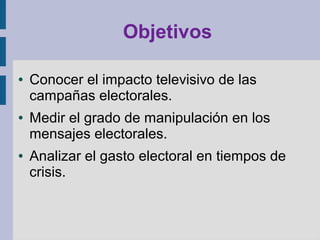 Objetivos
● Conocer el impacto televisivo de las
campañas electorales.
● Medir el grado de manipulación en los
mensajes electorales.
● Analizar el gasto electoral en tiempos de
crisis.
 