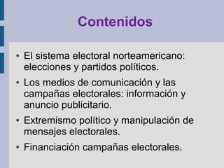 Contenidos
● El sistema electoral norteamericano:
elecciones y partidos políticos.
● Los medios de comunicación y las
campañas electorales: información y
anuncio publicitario.
● Extremismo político y manipulación de
mensajes electorales.
● Financiación campañas electorales.
 