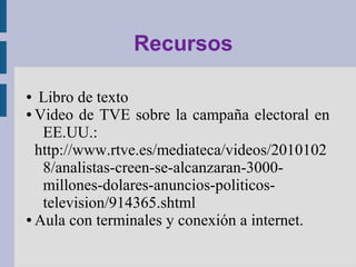 Recursos
● Libro de texto
● Video de TVE sobre la campaña electoral en
EE.UU.:
http://www.rtve.es/mediateca/videos/2010102
8/analistas-creen-se-alcanzaran-3000-
millones-dolares-anuncios-politicos-
television/914365.shtml
● Aula con terminales y conexión a internet.
 