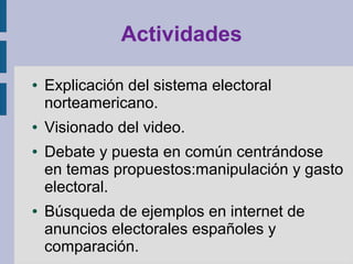 Actividades
● Explicación del sistema electoral
norteamericano.
● Visionado del video.
● Debate y puesta en común centrándose
en temas propuestos:manipulación y gasto
electoral.
● Búsqueda de ejemplos en internet de
anuncios electorales españoles y
comparación.
 