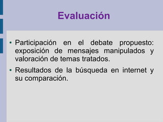 Evaluación
● Participación en el debate propuesto:
exposición de mensajes manipulados y
valoración de temas tratados.
● Resultados de la búsqueda en internet y
su comparación.
 
