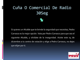 Cuña O Comercial De Radio
30Seg
Si quieres un Alcalde que te brinde la seguridad que necesitas, Pedro
Carrasco es la mejor opción. Vota por Pedro Carrasco para que sea el
siguiente Alcalde, y olvídate de la inseguridad. Asiste este 04 de
diciembre a tu centro de votación y elige a Pedro Carrasco, no dejes
que elijan por ti.
 