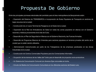 Propuesta De Gobierno
Entre las principales promesas electorales del candidato para el área metropolitana de Barquisimeto están:
 - Expansión del Sistema de TRANSBARCA e incorporación de Rutas Populares de Transporte en sectores de
bajos recursos de la ciudad.
 - Construcción de un nuevo Terminal de Pasajeros en el Oeste de la ciudad.
 - Expansión de la Red de Ambulatorios de Salud en todas las zonas populares en alianza con el Gobierno
nacional y médicos provenientes de la Isla de Cuba.
 - Desarrollo de un Plan de Seguridad en Alianza con el Gobierno Nacional y las Fuerzas Armadas.
 - Desarrollo de Programas Masivos de Viviendas para sectores populares en terrenos privados del centro de la
ciudad que no están siendo utilizados.
 - Administración mancomunada por parte de los Trabajadores de las empresas paralizadas en las Zonas
Industriales de la ciudad.
 - Construcción de Centros Comerciales Populares para los Comerciantes Informales.
 - Ocupación de los terrenos de los Valles del Turbio para el desarrollo de proyectos socio-productivos.
 - Un Sistema de Comunicación Comunal con diversos Ejes comunales en lucha.
 - Circuito de Medios de Comunicación Comunitaria en los diferentes sectores del Estado Lara.
 