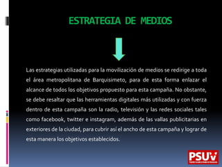 ESTRATEGIA DE MEDIOS
Las estrategias utilizadas para la movilización de medios se redirige a toda
el área metropolitana de Barquisimeto, para de esta forma enlazar el
alcance de todos los objetivos propuesto para esta campaña. No obstante,
se debe resaltar que las herramientas digitales más utilizadas y con fuerza
dentro de esta campaña son la radio, televisión y las redes sociales tales
como facebook, twitter e instagram, además de las vallas publicitarias en
exteriores de la ciudad, para cubrir así el ancho de esta campaña y lograr de
esta manera los objetivos establecidos.
 