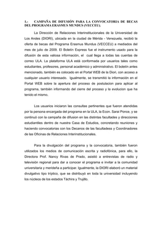 1.- CAMPAÑA DE DIFUSIÓN PARA LA CONVOCATORIA DE BECAS
DEL PROGRAMA ERASMUS MUNDUS (VECCEU).
La Dirección de Relaciones Interinstitucionales de la Universidad de
Los Andes (DIORI), ubicada en la ciudad de Mérida - Venezuela, recibió la
oferta de becas del Programa Erasmus Mundus (VECCEU) a mediados del
mes de julio de 2009. El Boletín Express fue el instrumento usado para la
difusión de esta valiosa información, el cual llega a todas las cuentas de
correo ULA. La plataforma ULA está conformada por usuarios tales como
estudiantes, profesores, personal académico y administrativo. El boletín antes
mencionado, también es colocado en el Portal WEB de la Diori, con acceso a
cualquier usuario interesado. Igualmente, se transmitió la información en el
Portal WEB sobre la apertura del proceso de postulacion para aplicar al
programa, también informando del cierre del proceso y la evolucion que ha
tenido el mismo.
Los usuarios iniciaron las consultas pertinentes que fueron atendidas
por la persona encargada del programa en la ULA, la Econ. Sarai Ponce, y se
continuó con la campaña de difusion en las distintas facultades y direcciones
estudiantiles dentro de nuestra Casa de Estudios, concretando reuniones y
haciendo convocatorias con los Decanos de las facultadess y Coordinadores
de las Oficinas de Relaciones Interinstitucionales.
Para la divulgación del programa y la convocatoria, también fueron
utilizados los medios de comunicación escrita y radiofónica, para ello, la
Directora Prof. Nancy Rivas de Prado, asistió a entrevistas de radio y
televisión regional para dar a conocer el programa e invitar a la comunidad
universitaria y merideña a participar. Igualmente, la DIORI elaboró un material
divulgativo tipo tríptico, que se distribuyó en toda la universidad incluyendo
los núcleos de los estados Táchira y Trujillo.
 