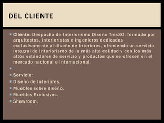  Cliente: Despacho de Interiorismo Diseño Tres30, formado por
arquitectos, interioristas e ingenieros dedicados
exclusivamente al diseño de Interiores, ofreciendo un servicio
integral de Interiorismo de la más alta calidad y con los más
altos estándares de servicio y productos que se ofrecen en el
mercado nacional e internacional.

 Servicio:
 Diseño de Interiores.
 Muebles sobre diseño.
 Muebles Exclusivos.
 Showroom.
DEL CLIENTE
 
