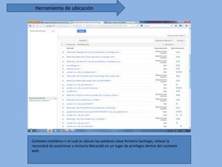 Herramienta de ubicación




Contexto mediático n el cual se ubican las palabras clave Armería Santiago, nótese la
necesidad de posicionar a Armería Morandé en un lugar de privilegio dentro del contexto
web.
 