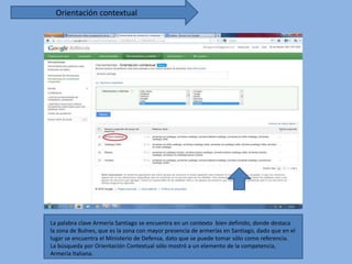 Orientación contextual




La palabra clave Armería Santiago se encuentra en un contexto bien definido, donde destaca
la zona de Bulnes, que es la zona con mayor presencia de armerías en Santiago, dado que en el
lugar se encuentra el Ministerio de Defensa, dato que se puede tomar sólo como referencia.
La búsqueda por Orientación Contextual sólo mostró a un elemento de la competencia,
Armería Italiana.
 