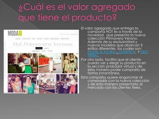 El valor agregado que entrega la
    campaña HOT es a través de la
    novedad, que presenta la nueva
    colección Primavera Verano.
    Además de su exclusividad y
    nuevos modelos que abarcan 3
    estilos diferentes, los cuales son:
    PASTEL & FLORAL, OLÍMPICA Y NEO
    TRIBAL.
Por otro lado, facilita que el cliente
    pueda ver y elegir su producto en
    la sección probador virtual y de
    esta manera poder comprarlo de
    forma instantánea.
Esta campaña quiere enganchar al
    comprador con la nueva colección
    y de esta manera presentarla al
    mercado con los clientes fieles.
 