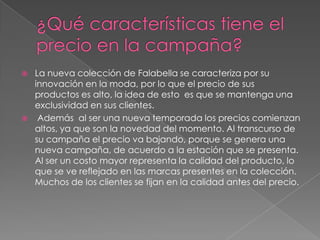    La nueva colección de Falabella se caracteriza por su
    innovación en la moda, por lo que el precio de sus
    productos es alto, la idea de esto es que se mantenga una
    exclusividad en sus clientes.
    Además al ser una nueva temporada los precios comienzan
    altos, ya que son la novedad del momento. Al transcurso de
    su campaña el precio va bajando, porque se genera una
    nueva campaña, de acuerdo a la estación que se presenta.
    Al ser un costo mayor representa la calidad del producto, lo
    que se ve reflejado en las marcas presentes en la colección.
    Muchos de los clientes se fijan en la calidad antes del precio.
 