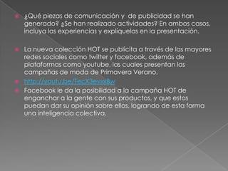    ¿Qué piezas de comunicación y de publicidad se han
    generado? ¿Se han realizado actividades? En ambos casos,
    incluya las experiencias y explíquelas en la presentación.

   La nueva colección HOT se publicita a través de las mayores
    redes sociales como twitter y facebook, además de
    plataformas como youtube, las cuales presentan las
    campañas de moda de Primavera Verano.
   http://youtu.be/TecX3evxxBw
   Facebook le da la posibilidad a la campaña HOT de
    enganchar a la gente con sus productos, y que estos
    puedan dar su opinión sobre ellos, logrando de esta forma
    una inteligencia colectiva.
 