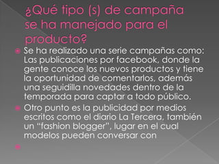  Se ha realizado una serie campañas como:
  Las publicaciones por facebook, donde la
  gente conoce los nuevos productos y tiene
  la oportunidad de comentarlos, además
  una seguidilla novedades dentro de la
  temporada para captar a todo público.
 Otro punto es la publicidad por medios
  escritos como el diario La Tercera, también
  un “fashion blogger”, lugar en el cual
  modelos pueden conversar con

 