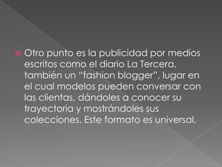    Otro punto es la publicidad por medios
    escritos como el diario La Tercera,
    también un “fashion blogger”, lugar en
    el cual modelos pueden conversar con
    las clientas, dándoles a conocer su
    trayectoria y mostrándoles sus
    colecciones. Este formato es universal.
 