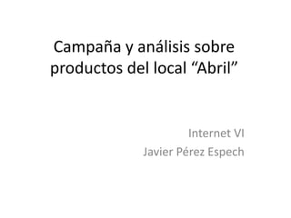 Campaña y análisis sobre
productos del local “Abril”


                      Internet VI
             Javier Pérez Espech
 