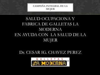 CAMPAÑA INTEGRAL DE LA
              MUJER



     SALUD OCUPACIONA Y
   FABRICA DE GALLETAS LA
          MODERNA
EN AYUDA CON LA SALUD DE LA
            MUJER

 Dr. CESAR IG. CHAVEZ PEREZ
 