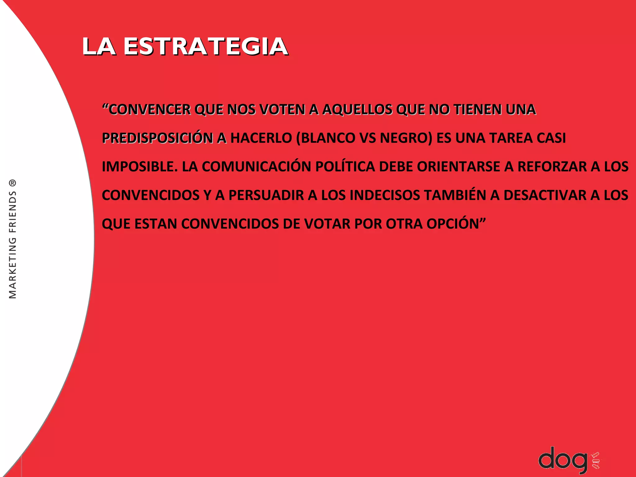 LA ESTRATEGIA
“CONVENCER QUE NOS VOTEN A AQUELLOS QUE NO TIENEN UNA
PREDISPOSICIÓN A HACERLO (BLANCO VS NEGRO) ES UNA TAREA CASI
IMPOSIBLE. LA COMUNICACIÓN POLÍTICA DEBE ORIENTARSE A REFORZAR A LOS
CONVENCIDOS Y A PERSUADIR A LOS INDECISOS TAMBIÉN A DESACTIVAR A LOS
QUE ESTAN CONVENCIDOS DE VOTAR POR OTRA OPCIÓN”

 