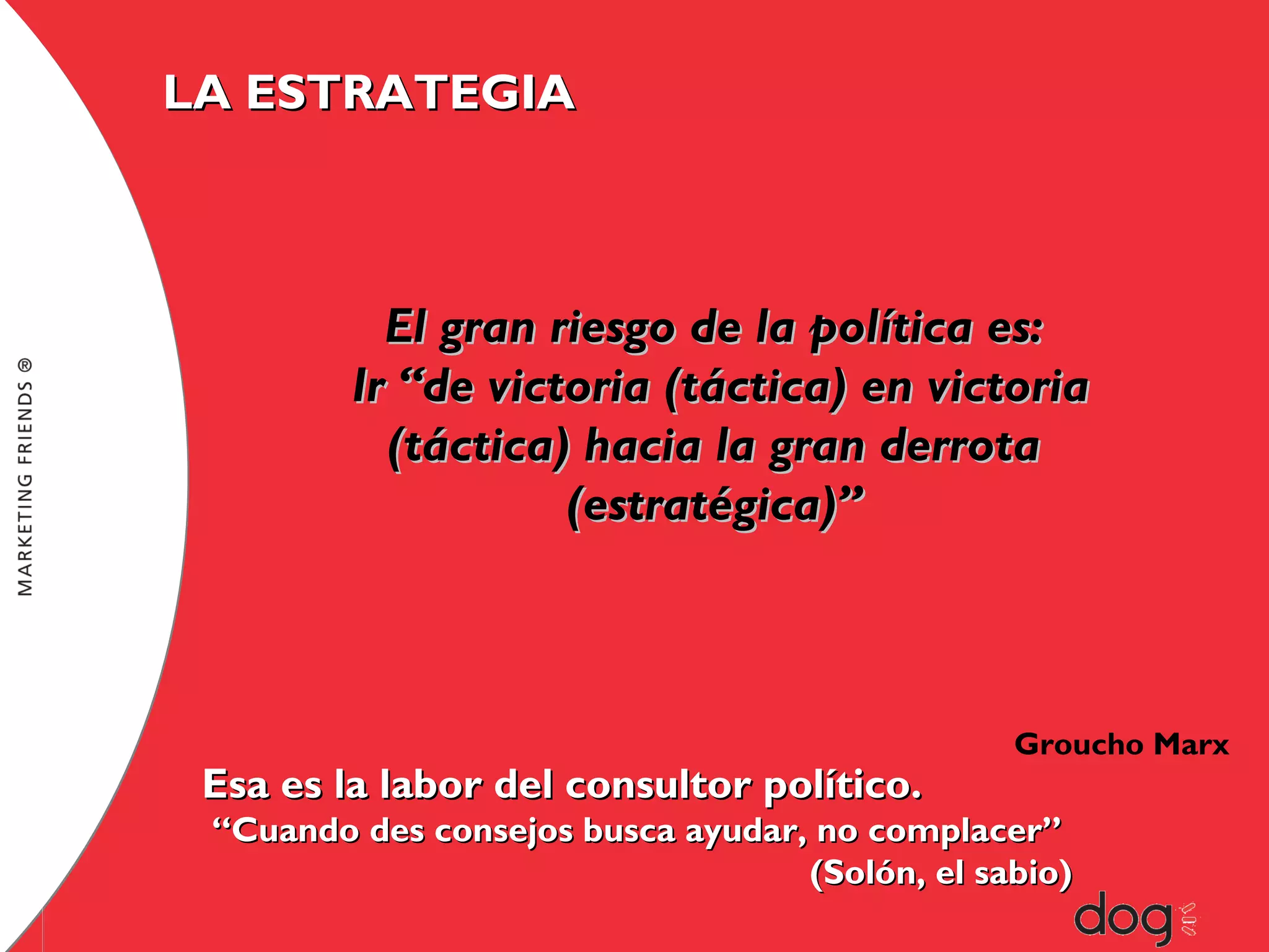 LA ESTRATEGIA

El gran riesgo de la política es:
Ir “de victoria (táctica) en victoria
(táctica) hacia la gran derrota
(estratégica)”

Esa es la labor del consultor político.

Groucho Marx

“Cuando des consejos busca ayudar, no complacer”
(Solón, el sabio)

 