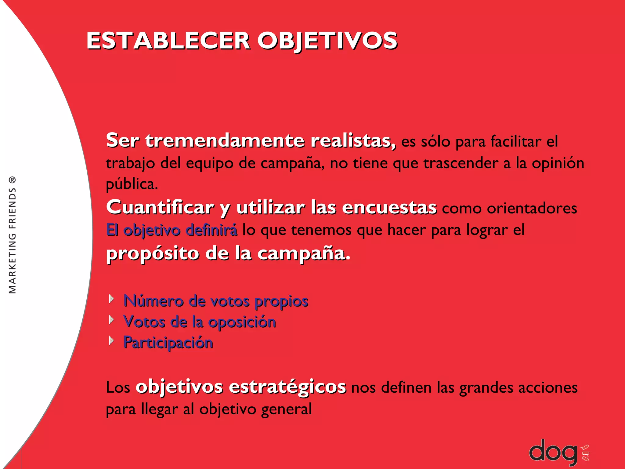 ESTABLECER OBJETIVOS

Ser tremendamente realistas, es sólo para facilitar el

trabajo del equipo de campaña, no tiene que trascender a la opinión
pública.
Cuantificar y utilizar las encuestas como orientadores
El objetivo definirá lo que tenemos que hacer para lograr el

propósito de la campaña.
campaña
Número de votos propios
Votos de la oposición
Participación
Los objetivos estratégicos nos definen las grandes acciones
para llegar al objetivo general

 