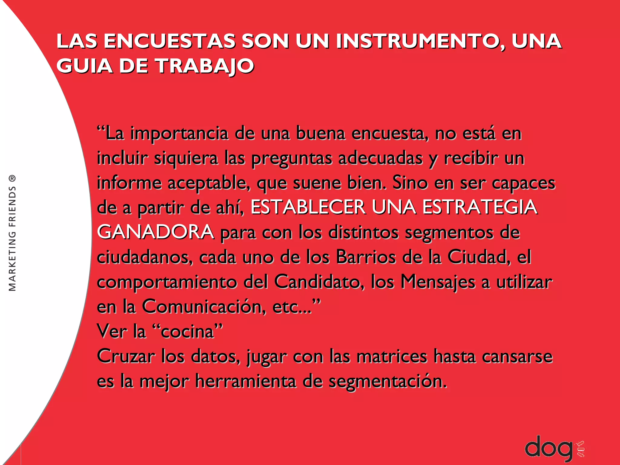 LAS ENCUESTAS SON UN INSTRUMENTO, UNA
GUIA DE TRABAJO
“La importancia de una buena encuesta, no está en
incluir siquiera las preguntas adecuadas y recibir un
informe aceptable, que suene bien. Sino en ser capaces
de a partir de ahí, ESTABLECER UNA ESTRATEGIA
GANADORA para con los distintos segmentos de
ciudadanos, cada uno de los Barrios de la Ciudad, el
comportamiento del Candidato, los Mensajes a utilizar
en la Comunicación, etc...”
Ver la “cocina”
Cruzar los datos, jugar con las matrices hasta cansarse
es la mejor herramienta de segmentación.

 