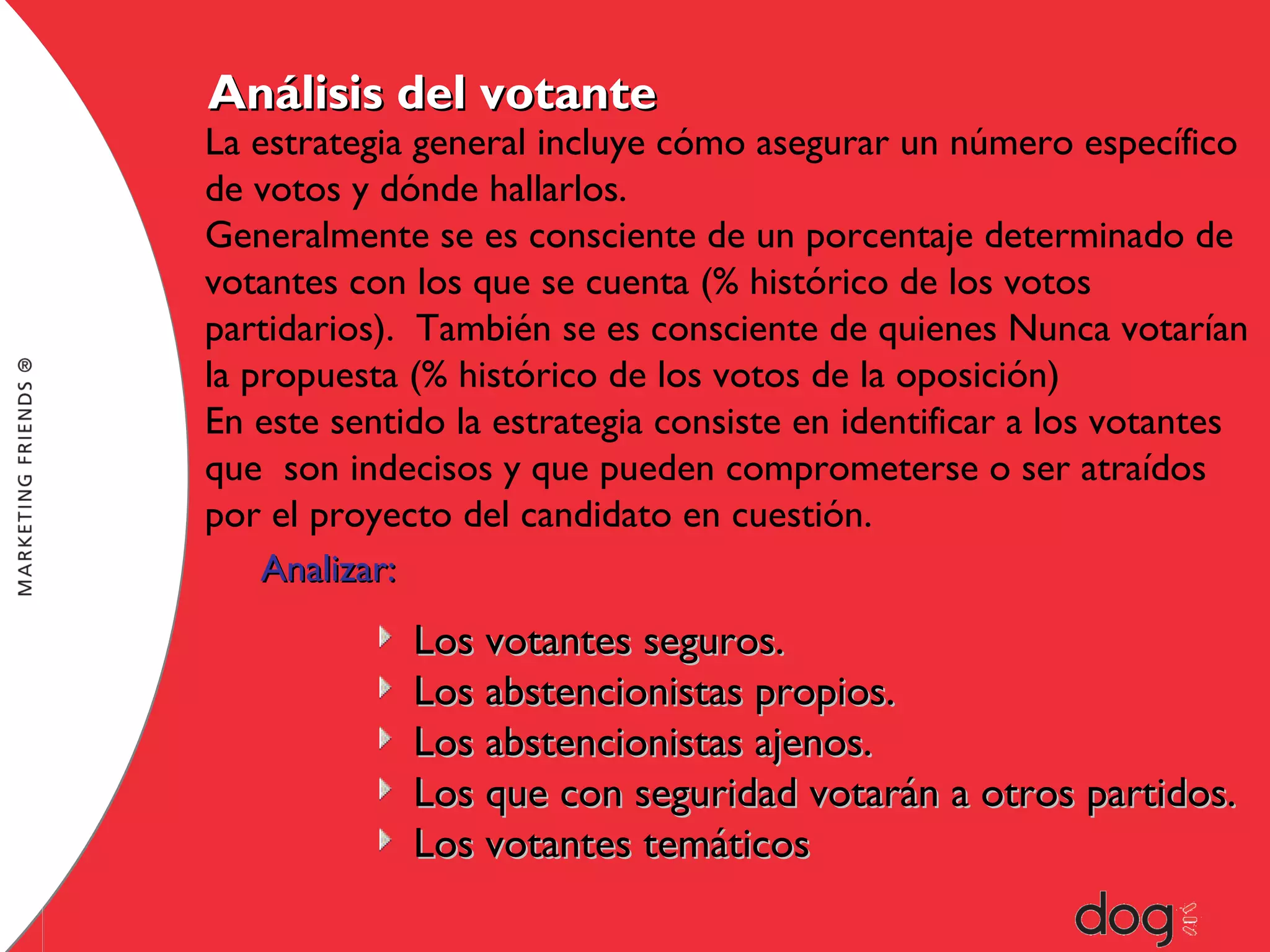 Análisis del votante

La estrategia general incluye cómo asegurar un número específico
de votos y dónde hallarlos.
Generalmente se es consciente de un porcentaje determinado de
votantes con los que se cuenta (% histórico de los votos
partidarios). También se es consciente de quienes Nunca votarían
la propuesta (% histórico de los votos de la oposición)
En este sentido la estrategia consiste en identificar a los votantes
que son indecisos y que pueden comprometerse o ser atraídos
por el proyecto del candidato en cuestión.
Analizar:

Los votantes seguros.
Los abstencionistas propios.
Los abstencionistas ajenos.
Los que con seguridad votarán a otros partidos.
Los votantes temáticos

 