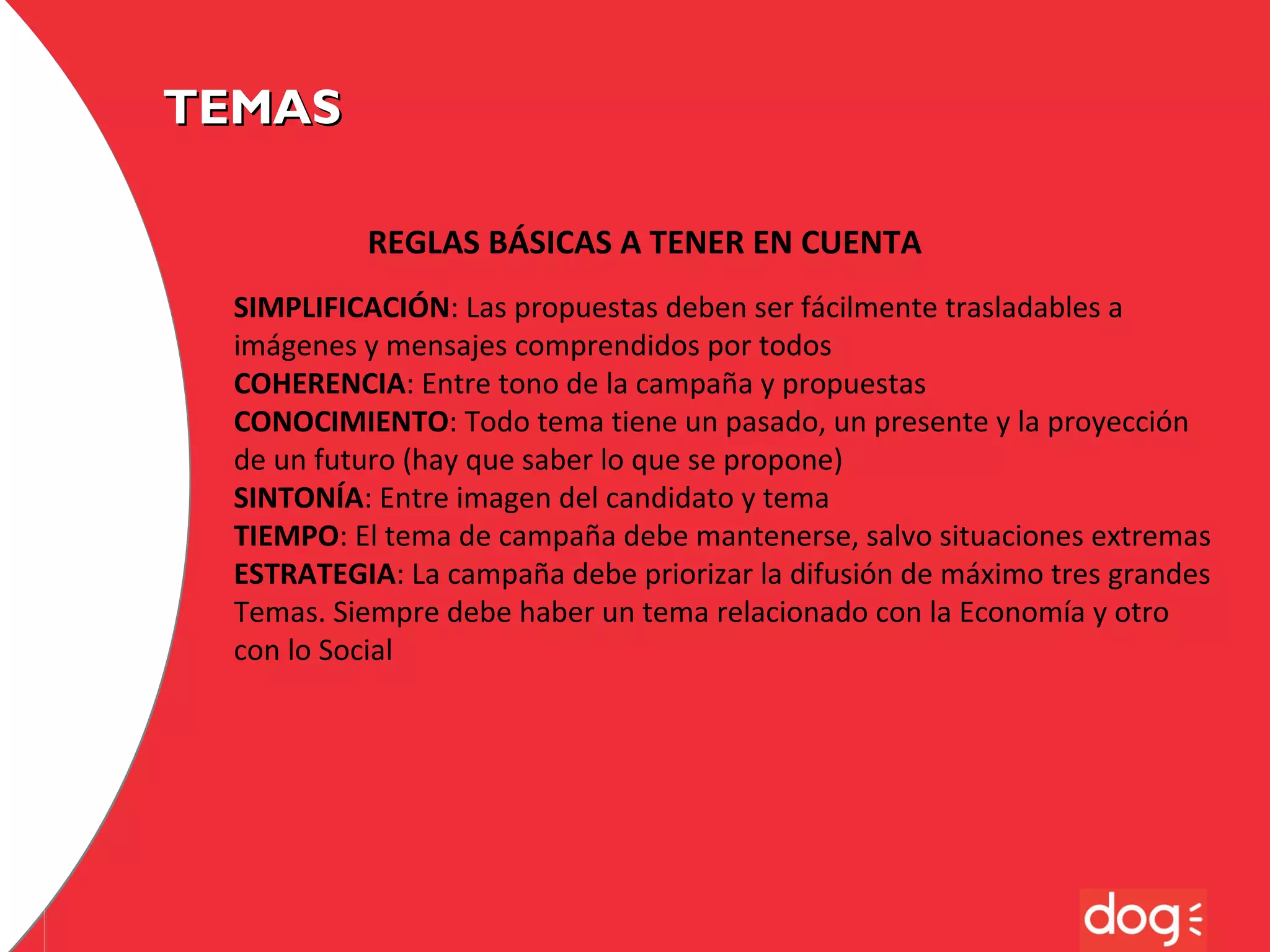TEMAS
REGLAS BÁSICAS A TENER EN CUENTA
SIMPLIFICACIÓN: Las propuestas deben ser fácilmente trasladables a
imágenes y mensajes comprendidos por todos
COHERENCIA: Entre tono de la campaña y propuestas
CONOCIMIENTO: Todo tema tiene un pasado, un presente y la proyección
de un futuro (hay que saber lo que se propone)
SINTONÍA: Entre imagen del candidato y tema
TIEMPO: El tema de campaña debe mantenerse, salvo situaciones extremas
ESTRATEGIA: La campaña debe priorizar la difusión de máximo tres grandes
Temas. Siempre debe haber un tema relacionado con la Economía y otro
con lo Social

 