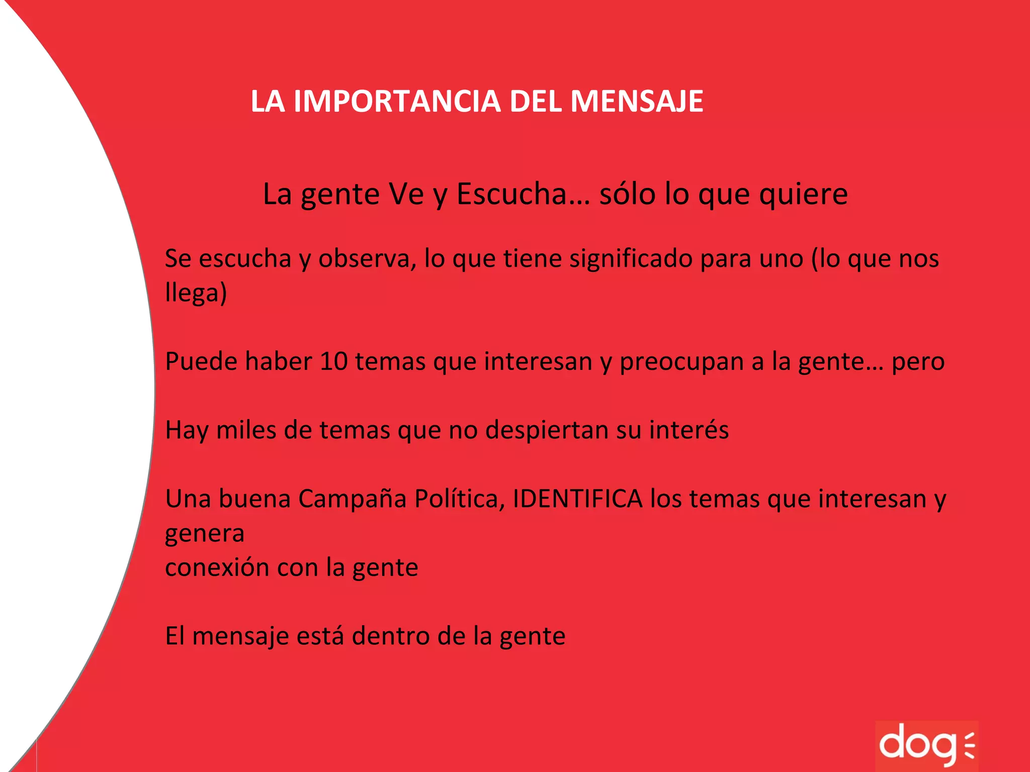 LA IMPORTANCIA DEL MENSAJE
La gente Ve y Escucha… sólo lo que quiere
Se escucha y observa, lo que tiene significado para uno (lo que nos
llega)
Puede haber 10 temas que interesan y preocupan a la gente… pero
Hay miles de temas que no despiertan su interés
Una buena Campaña Política, IDENTIFICA los temas que interesan y
genera
conexión con la gente
El mensaje está dentro de la gente

 