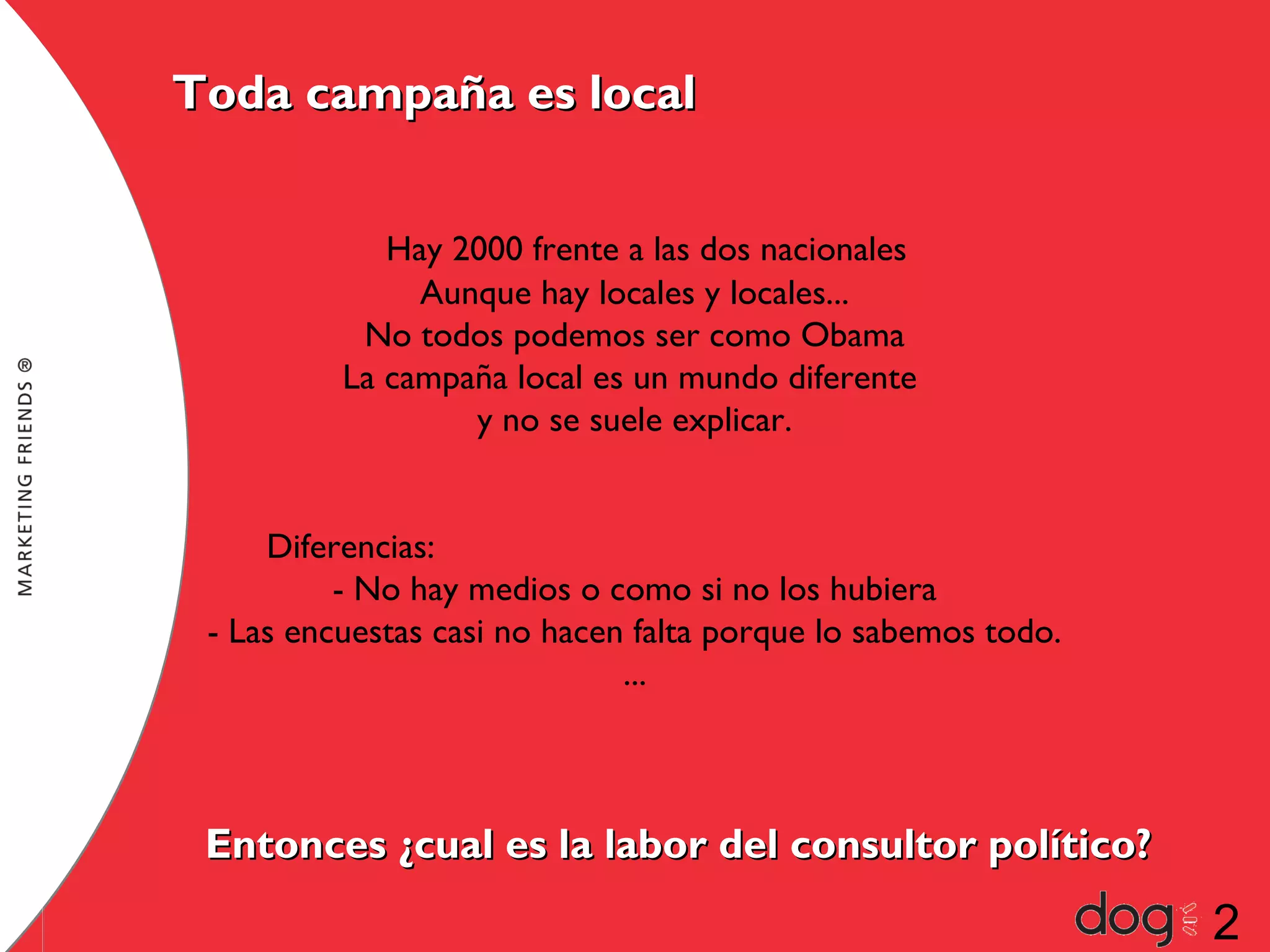 Toda campaña es local
Hay 2000 frente a las dos nacionales
Aunque hay locales y locales...
No todos podemos ser como Obama
La campaña local es un mundo diferente
y no se suele explicar.
Diferencias:
- No hay medios o como si no los hubiera
- Las encuestas casi no hacen falta porque lo sabemos todo.
...

Entonces ¿cual es la labor del consultor político?

2

 
