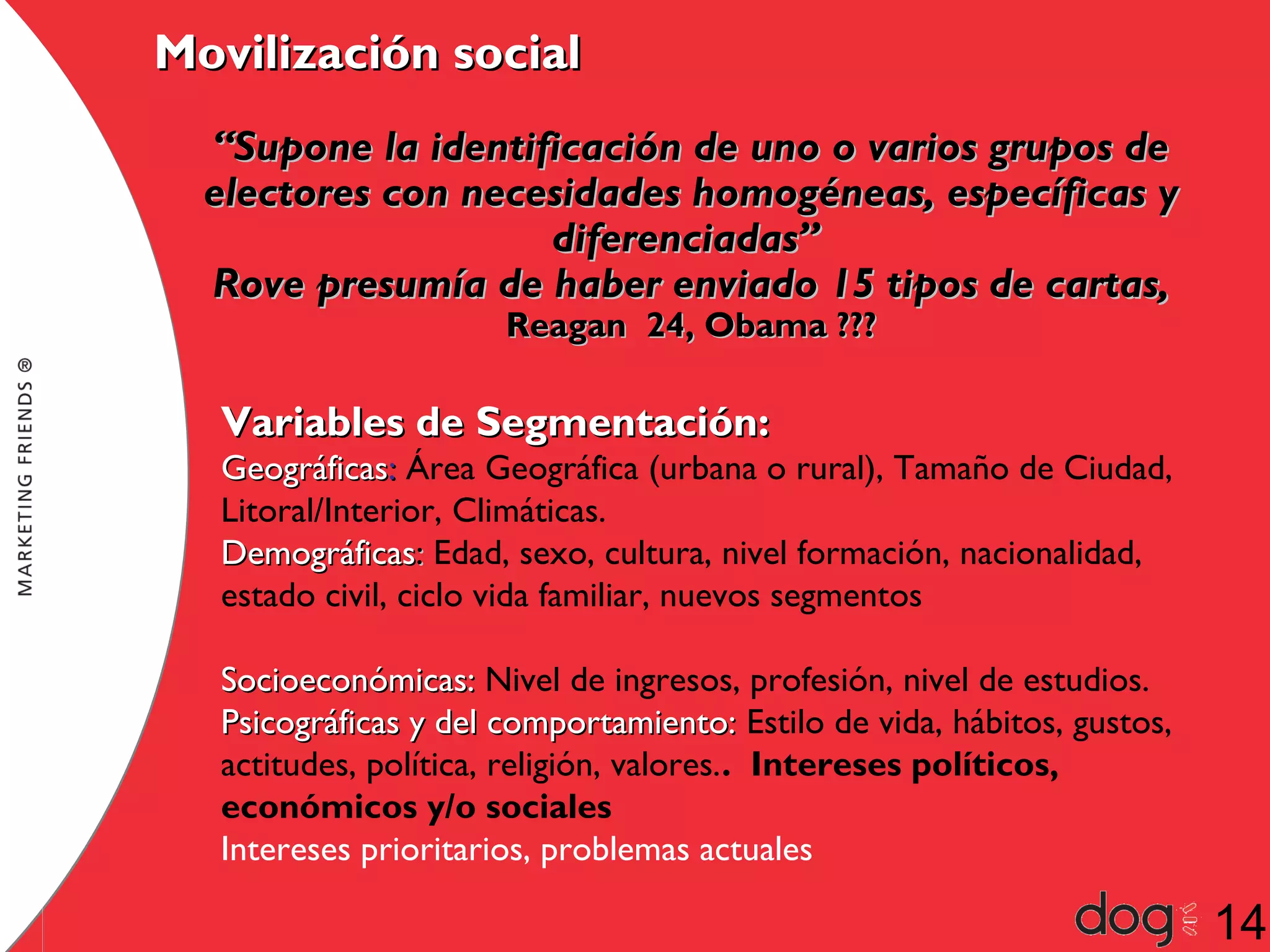 Movilización social
“Supone la identificación de uno o varios grupos de
electores con necesidades homogéneas, específicas y
diferenciadas”
Rove presumía de haber enviado 15 tipos de cartas,
Reagan 24, Obama ???

Variables de Segmentación:

Geográficas: Área Geográfica (urbana o rural), Tamaño de Ciudad,
Litoral/Interior, Climáticas.
Demográficas: Edad, sexo, cultura, nivel formación, nacionalidad,
estado civil, ciclo vida familiar, nuevos segmentos
Socioeconómicas: Nivel de ingresos, profesión, nivel de estudios.
Psicográficas y del comportamiento: Estilo de vida, hábitos, gustos,
actitudes, política, religión, valores.. Intereses políticos,
económicos y/o sociales
Intereses prioritarios, problemas actuales

14

 