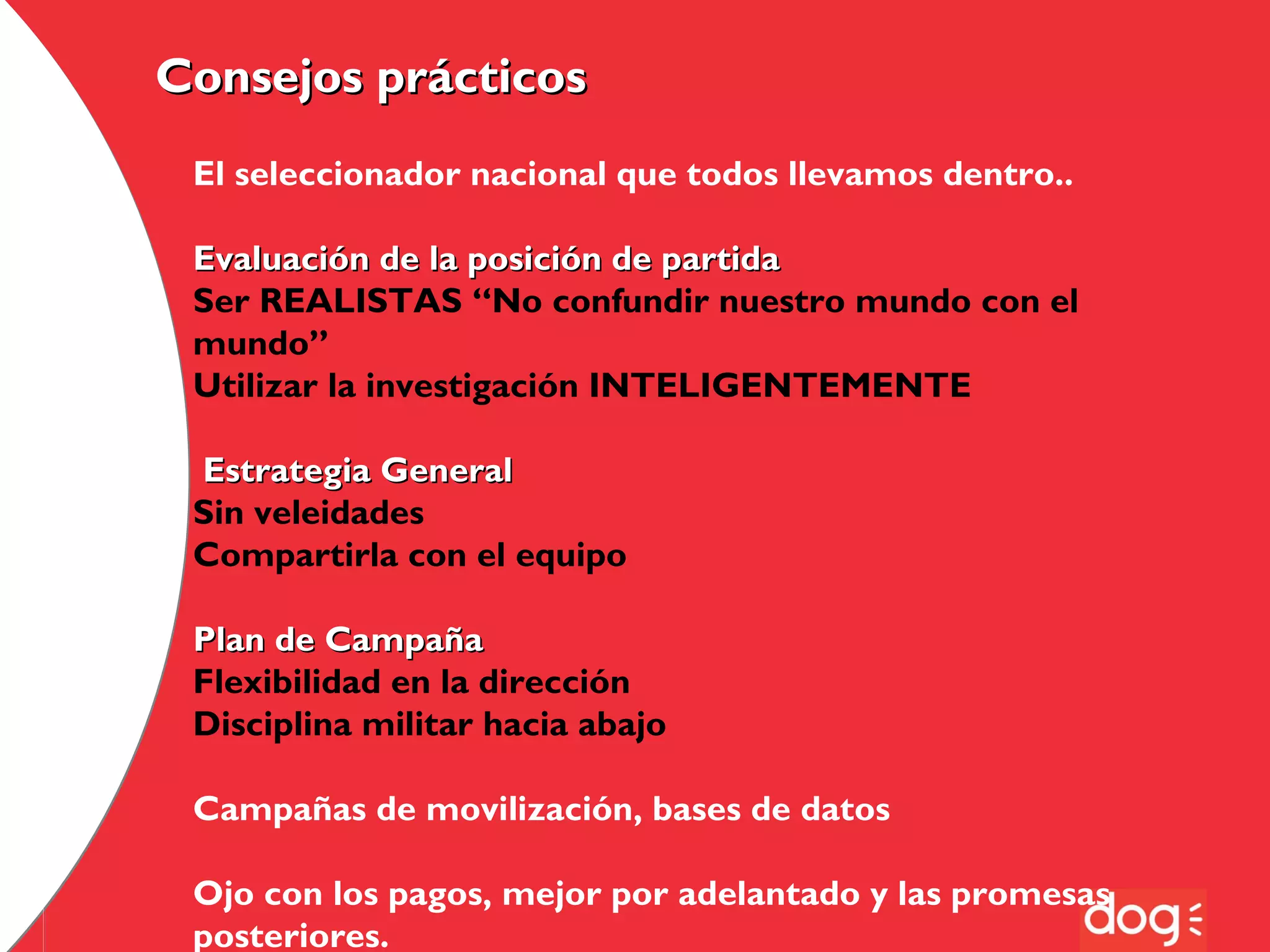 Consejos prácticos
El seleccionador nacional que todos llevamos dentro..
Evaluación de la posición de partida
Ser REALISTAS “No confundir nuestro mundo con el
mundo”
Utilizar la investigación INTELIGENTEMENTE
Estrategia General
Sin veleidades
Compartirla con el equipo
Plan de Campaña
Flexibilidad en la dirección
Disciplina militar hacia abajo
Campañas de movilización, bases de datos
Ojo con los pagos, mejor por adelantado y las promesas
posteriores.

 