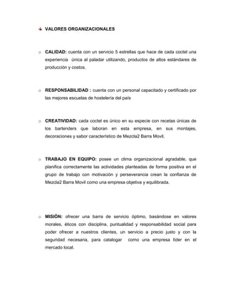 VALORES ORGANIZACIONALES
o CALIDAD: cuenta con un servicio 5 estrellas que hace de cada coctel una
experiencia única al paladar utilizando, productos de altos estándares de
producción y costos.
o RESPONSABILIDAD : cuenta con un personal capacitado y certificado por
las mejores escuelas de hostelería del país
o CREATIVIDAD: cada coctel es único en su especie con recetas únicas de
los bartenders que laboran en esta empresa, en sus montajes,
decoraciones y sabor característico de Mezcla2 Barra Movil.
o TRABAJO EN EQUIPO: posee un clima organizacional agradable, que
planifica correctamente las actividades planteadas de forma positiva en el
grupo de trabajo con motivación y perseverancia crean la confianza de
Mezcla2 Barra Movil como una empresa objetiva y equilibrada.
o MISIÓN: ofrecer una barra de servicio óptimo, basándose en valores
morales, éticos con disciplina, puntualidad y responsabilidad social para
poder ofrecer a nuestros clientes, un servicio a precio justo y con la
seguridad necesaria, para catalogar como una empresa líder en el
mercado local.
 