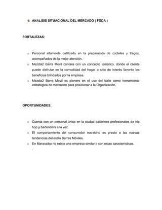ANALISIS SITUACIONAL DEL MERCADO ( FODA )
FORTALEZAS:
o Personal altamente calificado en la preparación de cocteles y tragos,
acompañados de la mejor atención.
o Mezcla2 Barra Movil contara con un concepto temático, donde el cliente
puede disfrutar en la comodidad del hogar o sitio de interés favorito los
beneficios brindados por la empresa.
o Mezcla2 Barra Movil es pionero en el uso del baile como herramienta
estratégica de mercadeo para posicionar a la Organización.
OPORTUNIDADES:
o Cuenta con un personal único en la ciudad bailarines profesionales de hip
hop y bartenders a la vez.
o El comportamiento del consumidor marabino es presto a las nuevas
tendencias del estilo Barras Móviles.
o En Maracaibo no existe una empresa similar o con estas características.
.
 