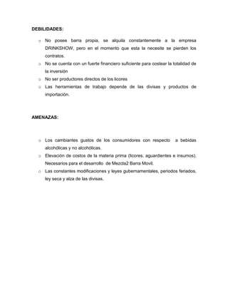DEBILIDADES:
o No posee barra propia, se alquila constantemente a la empresa
DRINKSHOW, pero en el momento que esta la necesite se pierden los
contratos.
o No se cuenta con un fuerte financiero suficiente para costear la totalidad de
la inversión
o No ser productores directos de los licores
o Las herramientas de trabajo depende de las divisas y productos de
importación.
AMENAZAS:
o Los cambiantes gustos de los consumidores con respecto a bebidas
alcohólicas y no alcohólicas.
o Elevación de costos de la materia prima (licores, aguardientes e insumos).
Necesarios para el desarrollo de Mezcla2 Barra Movil.
o Las constantes modificaciones y leyes gubernamentales, periodos feriados,
ley seca y alza de las divisas.
 