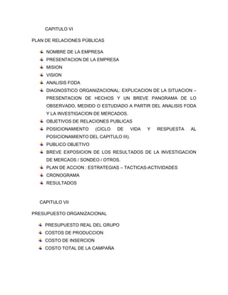 CAPITULO VI
PLAN DE RELACIONES PÚBLICAS
NOMBRE DE LA EMPRESA
PRESENTACION DE LA EMPRESA
MISION
VISION
ANALISIS FODA
DIAGNOSTICO ORGANIZACIONAL: EXPLICACION DE LA SITUACION –
PRESENTACION DE HECHOS Y UN BREVE PANORAMA DE LO
OBSERVADO, MEDIDO O ESTUDIADO A PARTIR DEL ANALISIS FODA
Y LA INVESTIGACION DE MERCADOS.
OBJETIVOS DE RELACIONES PUBLICAS
POSICIONAMIENTO (CICLO DE VIDA Y RESPUESTA AL
POSICIONAMIENTO DEL CAPITULO III).
PUBLICO OBJETIVO
BREVE EXPOSICION DE LOS RESULTADOS DE LA INVESTIGACION
DE MERCAOS / SONDEO / OTROS.
PLAN DE ACCION : ESTRATEGIAS – TACTICAS-ACTIVIDADES
CRONOGRAMA
RESULTADOS
CAPITULO VII
PRESUPUESTO ORGANIZACIONAL
PRESUPUESTO REAL DEL GRUPO
COSTOS DE PRODUCCION
COSTO DE INSERCION
COSTO TOTAL DE LA CAMPAÑA
 