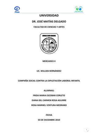 UNIVERSIDAD
           DR. JOSÉ MATÍAS DELGADO
             FACULTAD DE CIENCIAS Y ARTES




                     MERCADEO II



               LIC. WILLIAN HERNÁNDEZ



CAMPAÑA SOCIAL CONTRA LA EXPLOTACIÓN LABORAL INFANTIL



                      ALUMNAS:

            FRIDA MARIA ESCOBAR CORLETO

           DIANA DEL CARMEN ROSA AGUIRRE

           ROSA MARIBEL VENTURA MEDRANO



                        FECHA

                 03 DE DICIEMBRE 2010



                                                        1
 