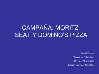 CAMPAÑA: MORITZ  SEAT Y DOMINO’S PIZZA Jordi Esturi Carolina Sánchez Rubén González Mari Carmen Miralles 