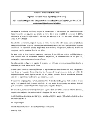 Campaña Nacional "Tu Firma Vale" 
Organiza: Fundación Dravet Argentina (En formación). 
¿Qué buscamos? Reglamentar la Ley de Enfermedades Poco Frecuentes (EPOF), Ley Nro. 26.689 sancionada el 29 de junio del año 2011. 
La Ley EPOF, promueve el cuidado integral de las personas. Es preciso saber que las Enfermedades Poco Frecuentes son aquellas que afectan a menos de un caso en 2000 (1 en menos de 2000), referidas a la situación epidemiológica nacional. Por ejemplo en el caso del Dravet, afecta a uno entre 20.000 y 40.000. 
La autoridad competente, según lo expresa la misma norma, debe entre otros, promover objetivos tales como promover el acceso al cuidado de la salud de pacientes con EPOF, incluyendo las acciones destinadas a la detección precoz, diagnóstico, tratamiento y recuperación, todo ello dentro del marco del efectivo acceso al derecho a la salud. 
De igual modo, se debe crear un organismo encargado de las EPOF, de carácter multidisciplinario, que coordine con las autoridades sanitarias respectivas, la implementación de las políticas, estrategias y acciones que correspondan al caso. 
Se debe además, configurar un registro de personas con EPOF, así como tener estadísticas de ellas a nivel local, lo cual al día de hoy no existe. 
Si bien fueron varios los intentos por lograr la reglamentación, todo esfuerzo fue nulo, y es por eso que desde la Fundación Dravet Argentina (en formación), nos proponemos juntar un millón de firmas para lograr dicho objetivo de una vez por todas y que más de tres millones de pacientes accedan en la práctica a los derechos que les corresponden. 
Necesitamos un país justo y equitativo con igualdad de oportunidades, y hoy día la salud, en el caso de las EPOF, depende de la situación económica de cada familia, lo que implica una relación desigual para cada familia y así muchas familias no acceden a sus justos derechos. 
En tal sentido, es necesaria la reglamentación urgente de la Ley EPOF, para que millones de niños, adolescentes y adultos afectados tengan la calidad de vida que se merecen. 
NO TE DUERMAS, FIRMA YA QUE ESTO NOS AFECTA A TODOS Y NADIE ESTÁ AJENO A QUE LE PASE A CUALQUIER EDAD!!! 
Lic. Diego Longoni 
Presidente de la Fundación Dravet Argentina (en formación) 
Octubre 2014. 