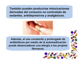 Además, el uso constante y prolongado de
antibióticos por medio de la automedicación
puede desencadenar una alergia a los propios
fármacos.
También pueden producirse intoxicaciones
derivadas del consumo no controlado de
sedantes, antidepresivos y analgésicos.
 
