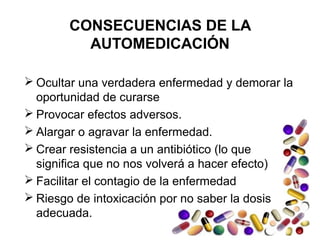 CONSECUENCIAS DE LA
AUTOMEDICACIÓN
 Ocultar una verdadera enfermedad y demorar la
oportunidad de curarse
 Provocar efectos adversos.
 Alargar o agravar la enfermedad.
 Crear resistencia a un antibiótico (lo que
significa que no nos volverá a hacer efecto)
 Facilitar el contagio de la enfermedad
 Riesgo de intoxicación por no saber la dosis
adecuada.
 