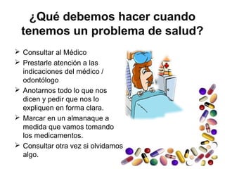 ¿Qué debemos hacer cuando
tenemos un problema de salud?
 Consultar al Médico
 Prestarle atención a las
indicaciones del médico /
odontólogo
 Anotarnos todo lo que nos
dicen y pedir que nos lo
expliquen en forma clara.
 Marcar en un almanaque a
medida que vamos tomando
los medicamentos.
 Consultar otra vez si olvidamos
algo.
 