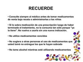 RECUERDE
• Consulte siempre al médico antes de tomar medicamentos
de venta bajo receta o administrarlos a los niños
• Si le sobra medicación de una prescripción luego de haber
terminado el tratamiento, no la consuma tan sólo porque "ya
la tiene". No vuelva a usarla sin una nueva indicación.
• No utilice medicamentos vencidos
• No sugiera a otras personas el uso de medicamentos que
usted tomó no entregue los que le hayan sobrado
• No tome alcohol mientras esté utilizando medicamentos
 