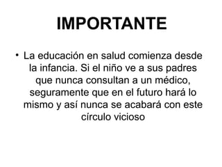 IMPORTANTE
• La educación en salud comienza desde
la infancia. Si el niño ve a sus padres
que nunca consultan a un médico,
seguramente que en el futuro hará lo
mismo y así nunca se acabará con este
círculo vicioso
 