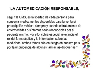 “LA AUTOMEDICACIÓN RESPONSABLE,
según la OMS, es la libertad de cada persona para
consumir medicamentos disponibles para la venta sin
prescripción médica, siempre y cuando el tratamiento de
enfermedades o síntomas sean reconocibles por el
paciente mismo. Por ello, cobra especial relevancia el
rol del farmacéutico y la información sobre las
medicinas, ambos temas aún en riesgo en nuestro país
por la imprudencia de algunas farmacias-droguerías ” 
 